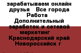 зарабатываем онлайн друзья - Все города Работа » Дополнительный заработок и сетевой маркетинг   . Краснодарский край,Новороссийск г.